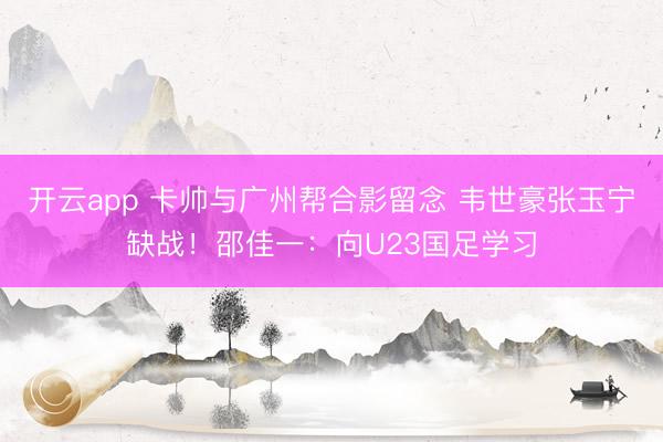 開云app 卡帥與廣州幫合影留念 韋世豪張玉寧缺戰！邵佳一：向U23國足學習