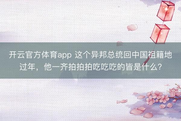 開云官方體育app 這個異邦總統回中國祖籍地過年，他一齊拍拍拍吃吃吃的皆是什么？