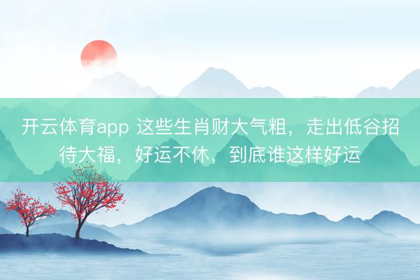 開云體育app 這些生肖財(cái)大氣粗，走出低谷招待大福，好運(yùn)不休，到底誰(shuí)這樣好運(yùn)