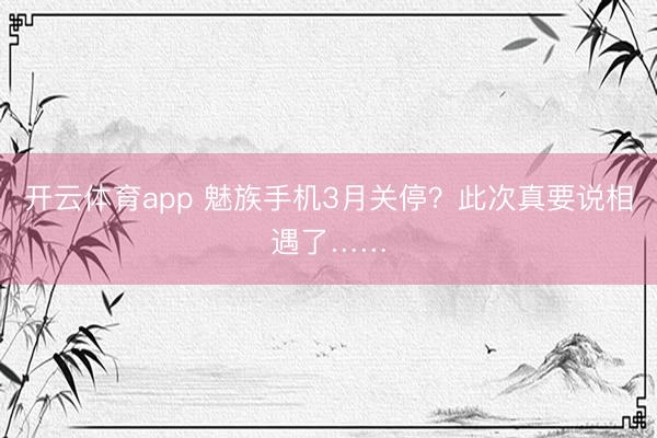 開云體育app 魅族手機3月關(guān)停?此次真要說相遇了……